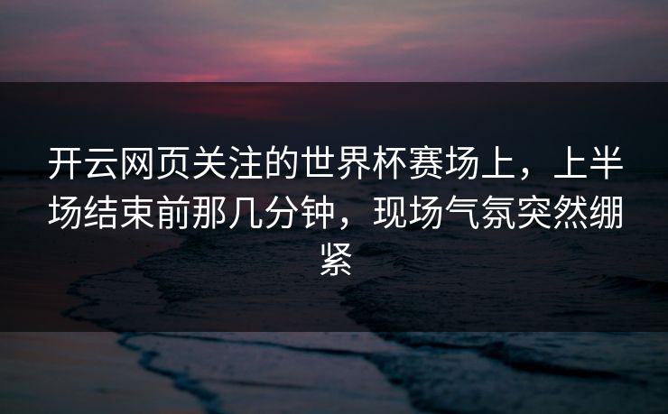 开云网页关注的世界杯赛场上，上半场结束前那几分钟，现场气氛突然绷紧
