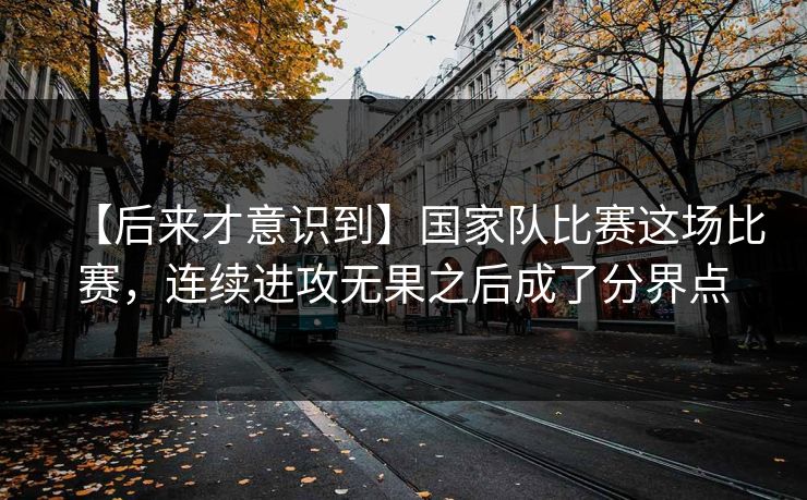 【后来才意识到】国家队比赛这场比赛，连续进攻无果之后成了分界点