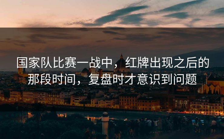 国家队比赛一战中，红牌出现之后的那段时间，复盘时才意识到问题