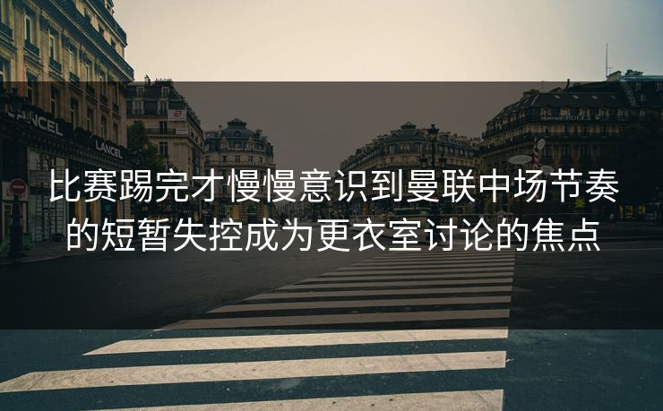 比赛踢完才慢慢意识到曼联中场节奏的短暂失控成为更衣室讨论的焦点