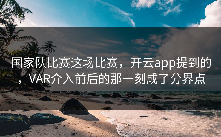 国家队比赛这场比赛，开云app提到的，VAR介入前后的那一刻成了分界点