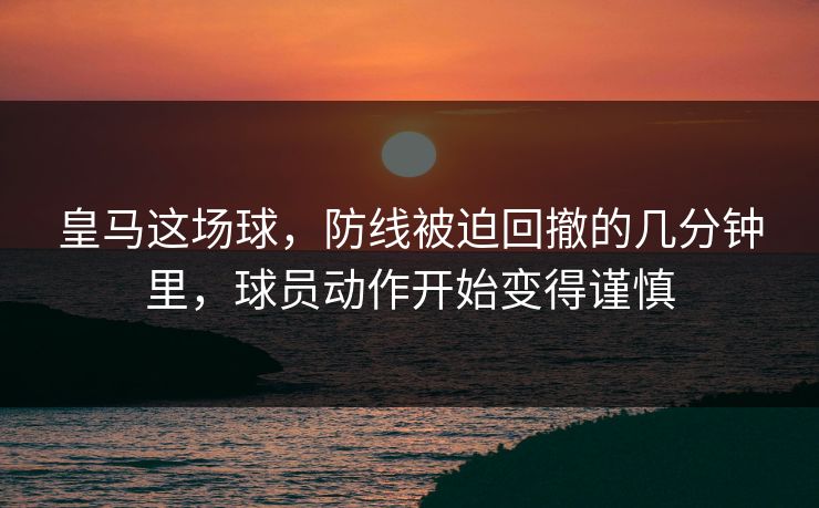 皇马这场球，防线被迫回撤的几分钟里，球员动作开始变得谨慎