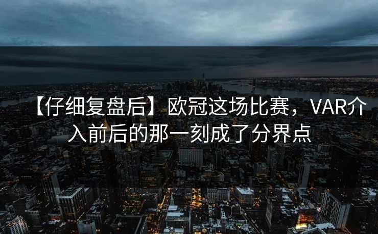 【仔细复盘后】欧冠这场比赛，VAR介入前后的那一刻成了分界点