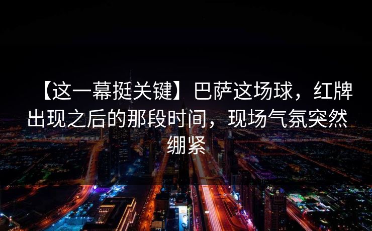【这一幕挺关键】巴萨这场球，红牌出现之后的那段时间，现场气氛突然绷紧