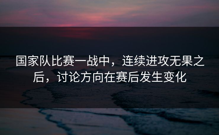 国家队比赛一战中，连续进攻无果之后，讨论方向在赛后发生变化
