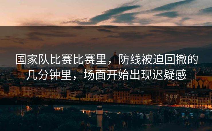 国家队比赛比赛里，防线被迫回撤的几分钟里，场面开始出现迟疑感