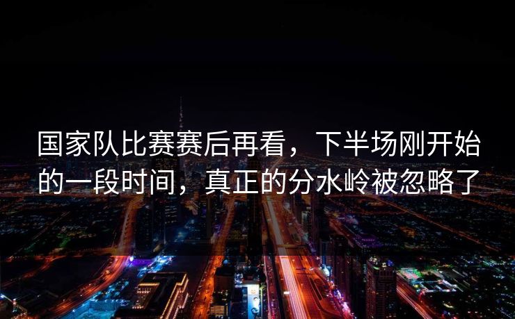 国家队比赛赛后再看，下半场刚开始的一段时间，真正的分水岭被忽略了