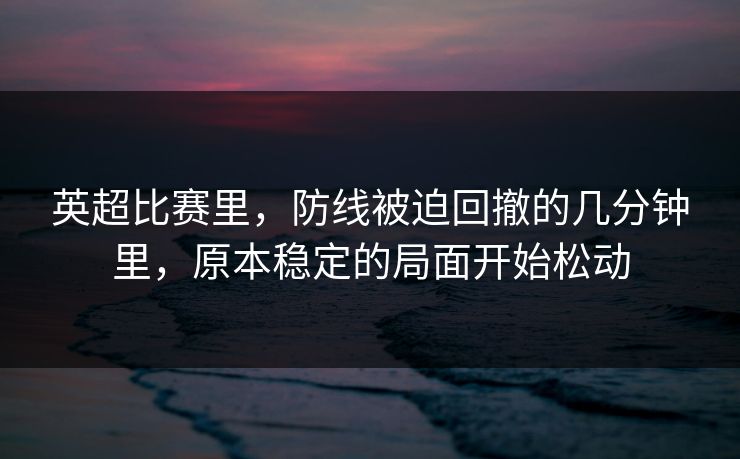 英超比赛里，防线被迫回撤的几分钟里，原本稳定的局面开始松动