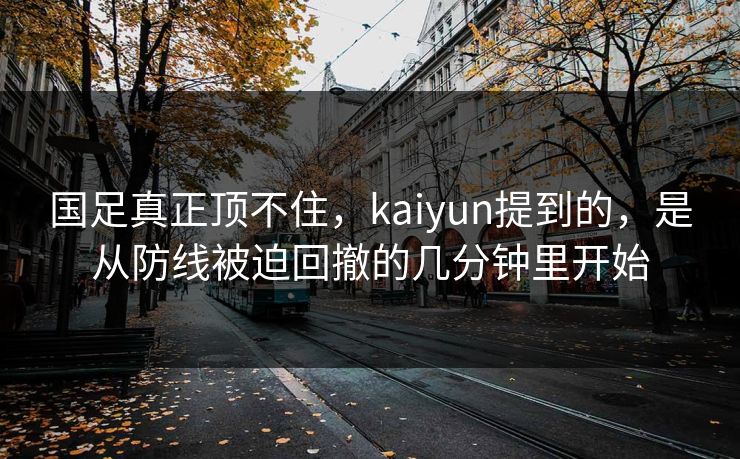国足真正顶不住，kaiyun提到的，是从防线被迫回撤的几分钟里开始