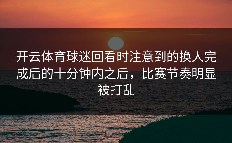 开云体育球迷回看时注意到的换人完成后的十分钟内之后，比赛节奏明显被打乱