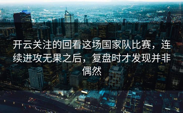 开云关注的回看这场国家队比赛，连续进攻无果之后，复盘时才发现并非偶然