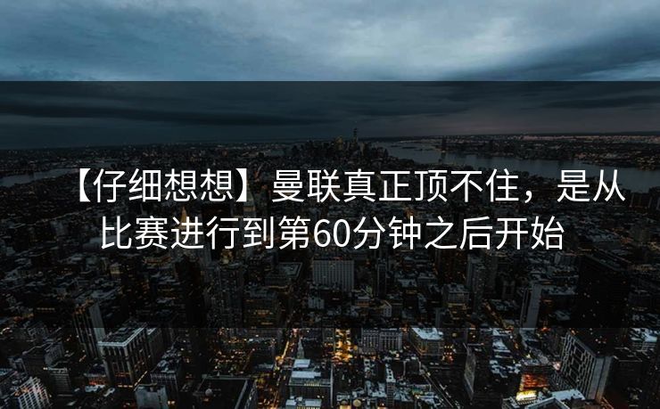 【仔细想想】曼联真正顶不住，是从比赛进行到第60分钟之后开始
