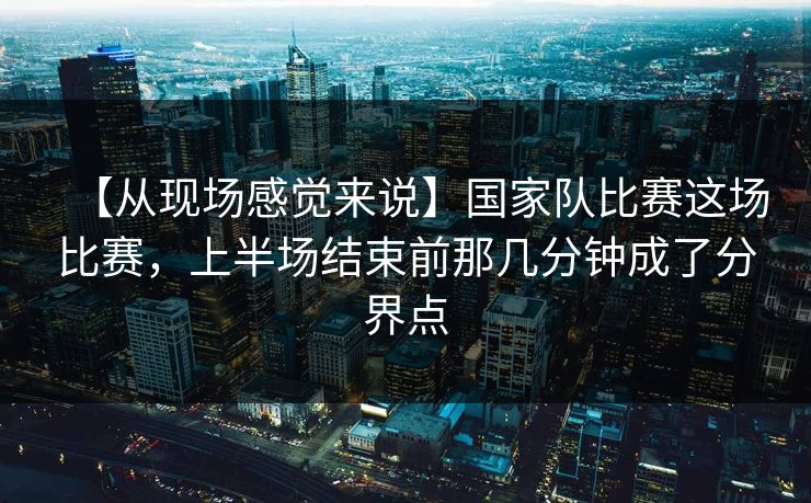【从现场感觉来说】国家队比赛这场比赛，上半场结束前那几分钟成了分界点