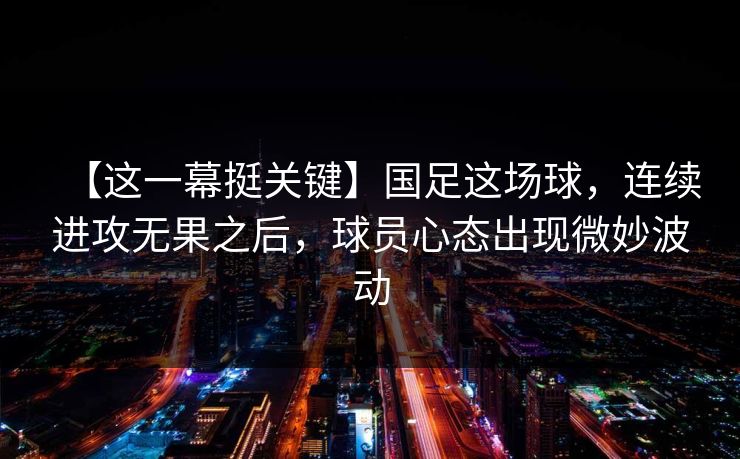 【这一幕挺关键】国足这场球，连续进攻无果之后，球员心态出现微妙波动