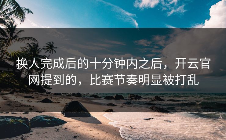 换人完成后的十分钟内之后，开云官网提到的，比赛节奏明显被打乱