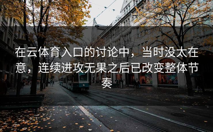 在云体育入口的讨论中，当时没太在意，连续进攻无果之后已改变整体节奏