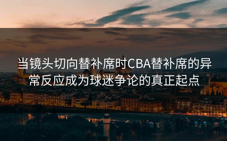 当镜头切向替补席时CBA替补席的异常反应成为球迷争论的真正起点
