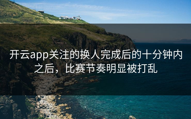 开云app关注的换人完成后的十分钟内之后，比赛节奏明显被打乱