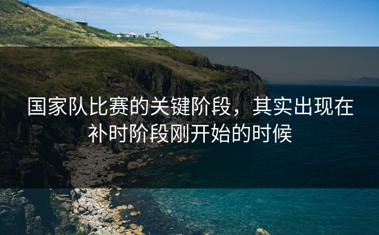 国家队比赛的关键阶段，其实出现在补时阶段刚开始的时候